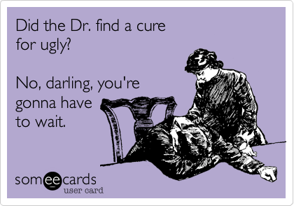 Did the Dr. find a cure
for ugly?

No, darling, you're
gonna have
to wait.