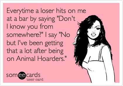 Everytime a loser hits on me
at a bar by saying "Don't
I know you from
somewhere?" I say "No
but I've been getting
that a lot after being
on Animal Hoarders."