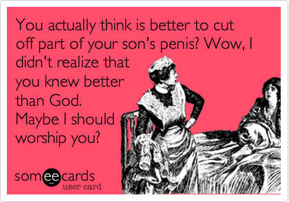 You actually think is better to cut off part of your son's penis? Wow, I didn't realize that
you knew better
than God.
Maybe I should
worship you?