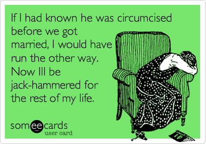 If I had known he was circumcised before we got
married, I would have
run the other way.
Now Ill be
jack-hammered for
the rest of my life. 