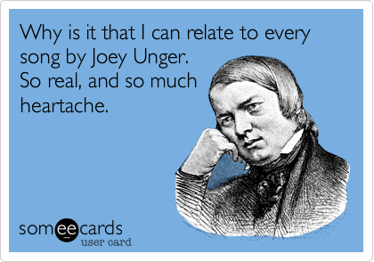 Why is it that I can relate to every song by Joey Unger.
So real, and so much
heartache.