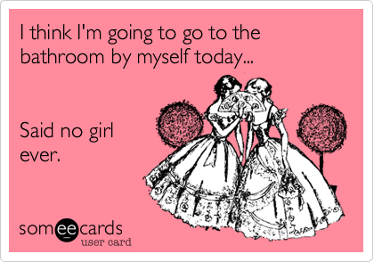 I think I'm going to go to the bathroom by myself today...


Said no girl
ever.