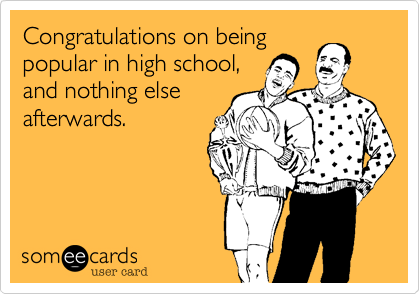 Congratulations on being
popular in high school,
and nothing else
afterwards.
