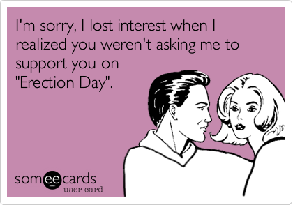 I'm sorry, I lost interest when I realized you weren't asking me to
support you on
"Erection Day".