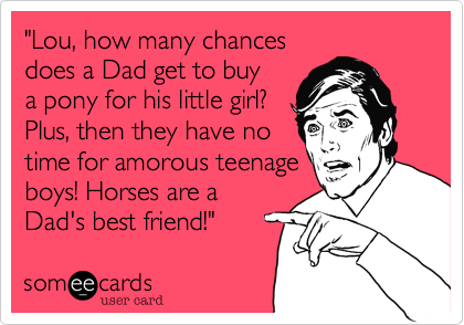 "Lou, how many chances
does a Dad get to buy
a pony for his little girl? 
Plus, then they have no
time for amorous teenage
boys! Horses are a
Dad's best friend!"