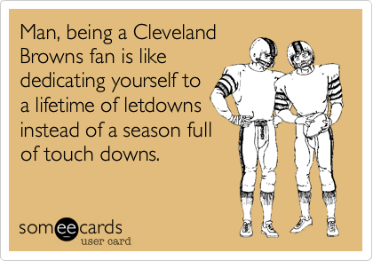 Man, being a Cleveland
Browns fan is like
dedicating yourself to
a lifetime of letdowns
instead of a season full
of touch downs.