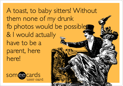 A toast, to baby sitters! Without them none of my drunk
fb photos would be possible
& I would actually
have to be a
parent, here
here!