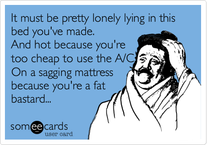 It must be pretty lonely lying in this bed you've made.
And hot because you're
too cheap to use the A/C
On a sagging mattress
because you're a fat
bastard...