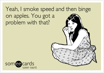 Yeah, I smoke speed and then binge on apples. You got a
problem with that?