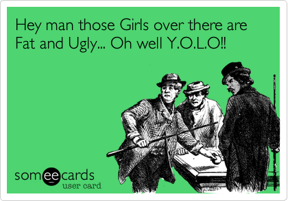 Hey man those Girls over there are Fat and Ugly... Oh well Y.O.L.O!!