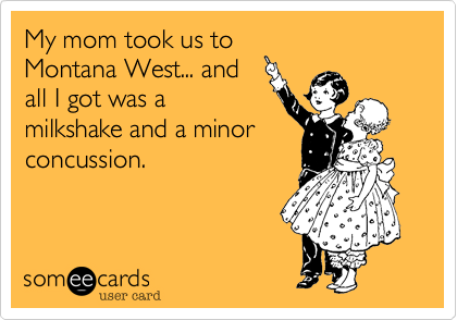 My mom took us to
Montana West... and
all I got was a
milkshake and a minor
concussion.  