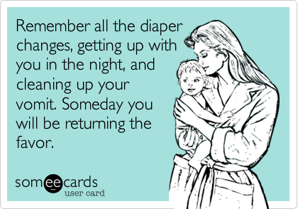 Remember all the diaper
changes, getting up with
you in the night, and
cleaning up your
vomit. Someday you
will be returning the
favor.