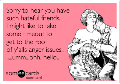 Sorry to hear you have
such hateful friends. 
I might like to take
some timeout to
get to the root
of y'alls anger issues..
.....umm...ohh, hello.. 