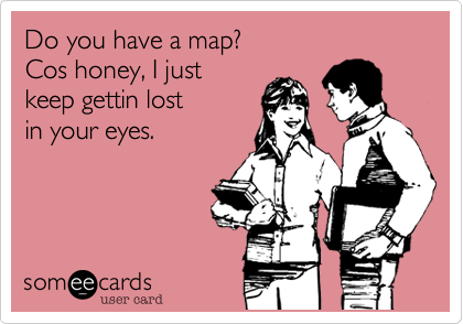 Do you have a map?
Cos honey, I just
keep gettin lost
in your eyes.