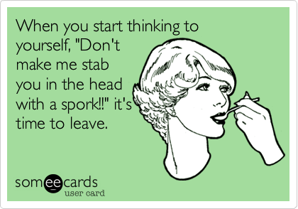 When you start thinking to
yourself, "Don't
make me stab
you in the head
with a spork!!" it's
time to leave.
