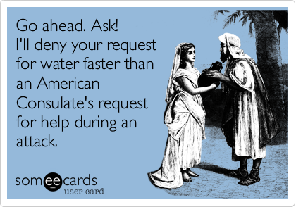 Go ahead. Ask!
I'll deny your request
for water faster than
an American
Consulate's request
for help during an
attack.