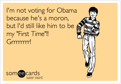 I'm not voting for Obama
because he's a moron,
but I'd still like him to be
my "First Time"!!
Grrrrrrrr!