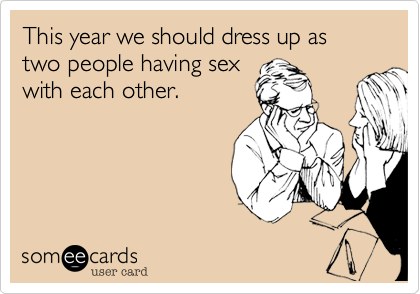 This year we should dress up as two people having sex
with each other.