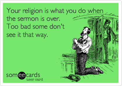 Your religion is what you do when the sermon is over. 
Too bad some don't 
see it that way.