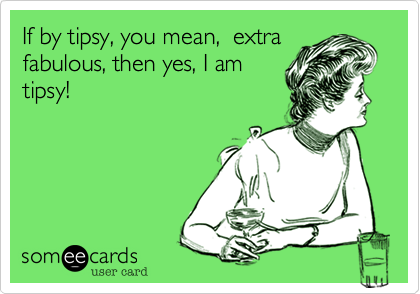 If by tipsy, you mean,  extra
fabulous, then yes, I am
tipsy!