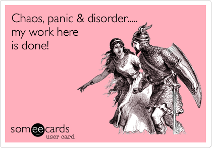 Chaos, panic & disorder.....
my work here
is done!