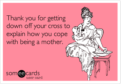 
Thank you for getting
down off your cross to
explain how you cope
with being a mother.