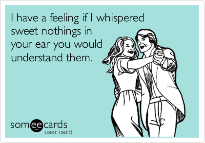 I have a feeling if I whispered
sweet nothings in 
your ear you would
understand them.
