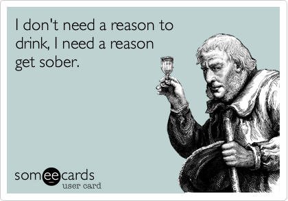 I don't need a reason to
drink, I need a reason 
get sober.