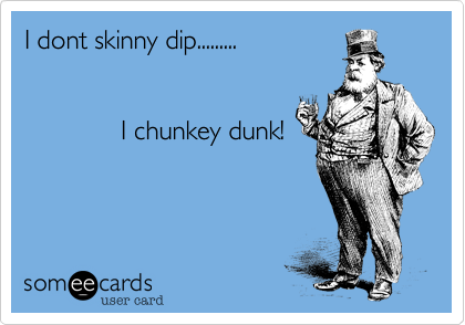 I dont skinny dip.........


             I chunkey dunk!