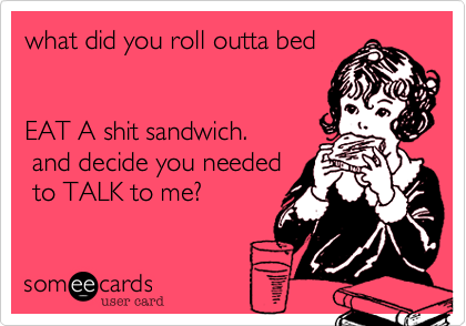what did you roll outta bed
  

EAT A shit sandwich.
 and decide you needed
 to TALK to me?
