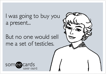 
I was going to buy you
a present...

But no one would sell
me a set of testicles.