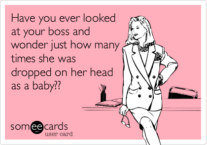 Have you ever looked
at your boss and
wonder just how many
times she was
dropped on her head
as a baby??