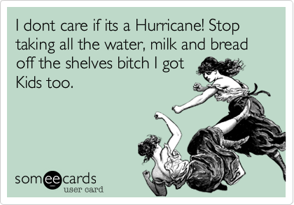 I dont care if its a Hurricane! Stop taking all the water, milk and bread off the shelves bitch I got
Kids too.  