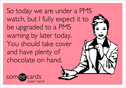 So today we are under a PMS
watch, but I fully expect it to
be upgraded to a PMS
warning by later today. 
You should take cover
and have plenty of 
chocolate on hand.