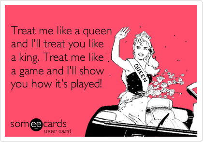 
Treat me like a queen 
and I'll treat you like
a king. Treat me like
a game and I'll show
you how it's played!