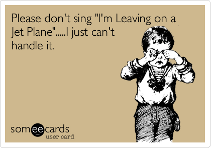 Please don't sing "I'm Leaving on a Jet Plane".....I just can't
handle it.
