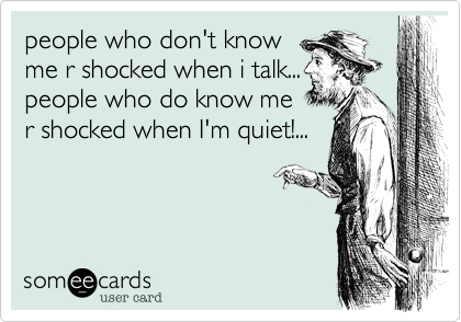 people who don't know 
me r shocked when i talk... 
people who do know me 
r shocked when I'm quiet!...