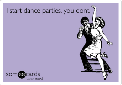 I start dance parties, you dont.