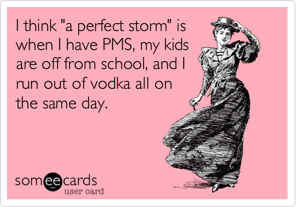 I think "a perfect storm" is
when I have PMS, my kids
are off from school, and I
run out of vodka all on
the same day.