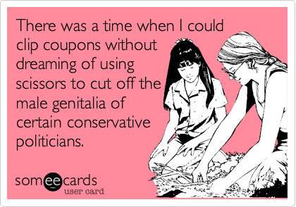 There was a time when I could
clip coupons without 
dreaming of using
scissors to cut off the
male genitalia of
certain conservative
politicians.