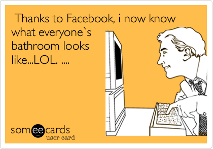  Thanks to Facebook, i now know what everyone`s 
bathroom looks
like...LOL. ....