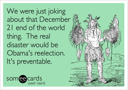 We were just joking
about that December
21 end of the world
thing.  The real
disaster would be 
Obama's reelection.
It's preventable.