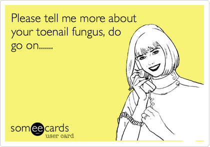 Please tell me more about
your toenail fungus, do
go on.......