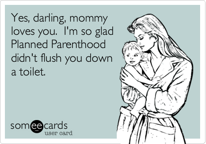 Yes, darling, mommy
loves you.  I'm so glad
Planned Parenthood 
didn't flush you down
a toilet.