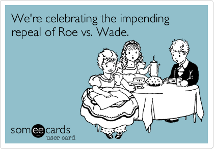 We're celebrating the impending
repeal of Roe vs. Wade.