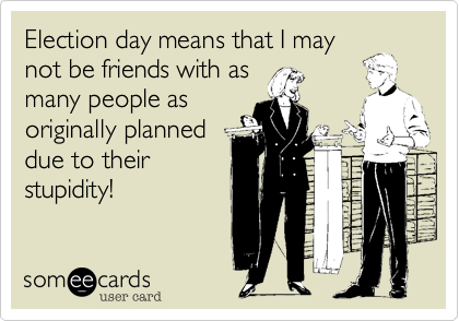 Election day means that I may
not be friends with as
many people as
originally planned
due to their
stupidity!