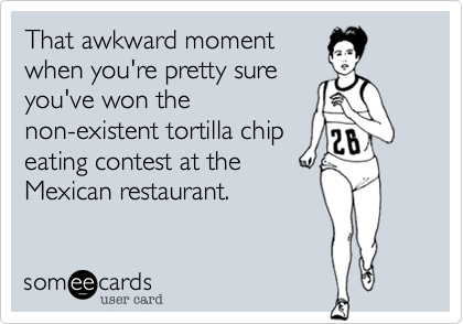 That awkward moment
when you're pretty sure
you've won the
non-existent tortilla chip
eating contest at the
Mexican restaurant.