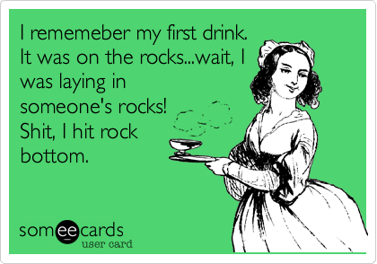 I rememeber my first drink.
It was on the rocks...wait, I
was laying in
someone's rocks!
Shit, I hit rock
bottom.