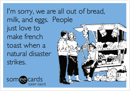 I'm sorry, we are all out of bread, milk, and eggs.  People
just love to
make french
toast when a
natural disaster
strikes.