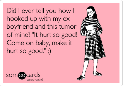 Did I ever tell you how I
hooked up with my ex
boyfriend and this tumor
of mine? "It hurt so good!
Come on baby, make it
hurt so good." ;) 
